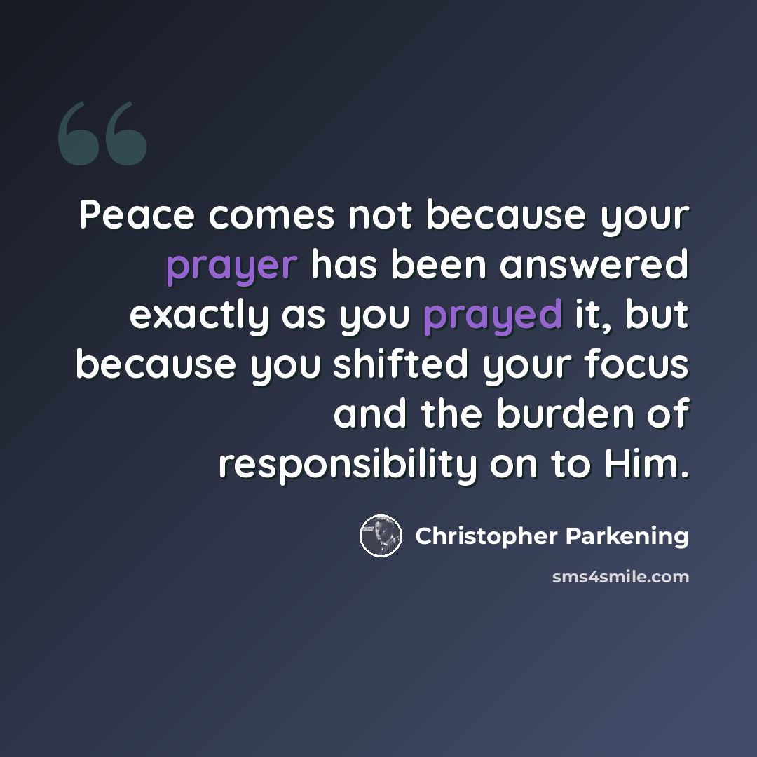 “Peace comes not because your prayer has been answered exactly as you prayed it, but because you shifted your focus and the burden of responsibility on to Him.” quote by Christopher Parkening