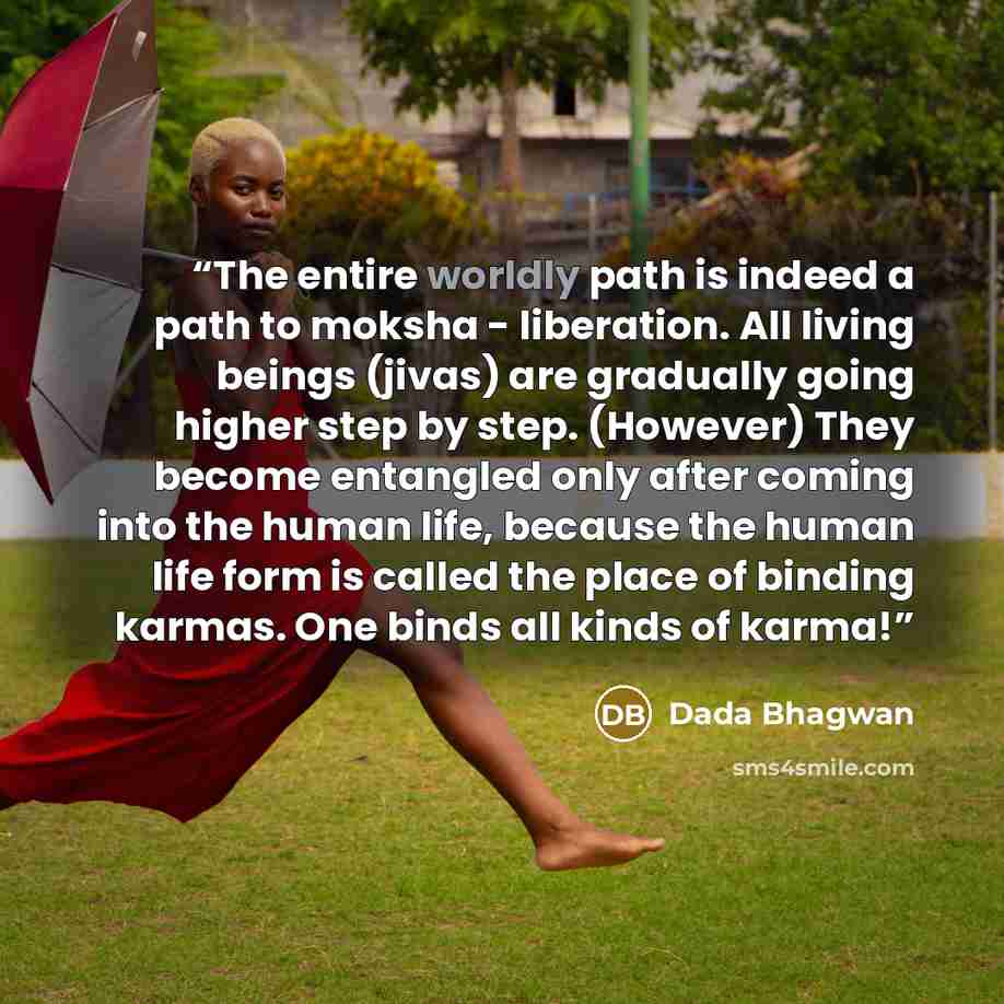 “The entire worldly path is indeed a path to moksha - liberation. All living beings (jivas) are gradually going higher step by step. (However) They become entangled only after coming into the human life, because the human life form is called the place of binding karmas. One binds all kinds of karma!” quote by Dada Bhagwan
