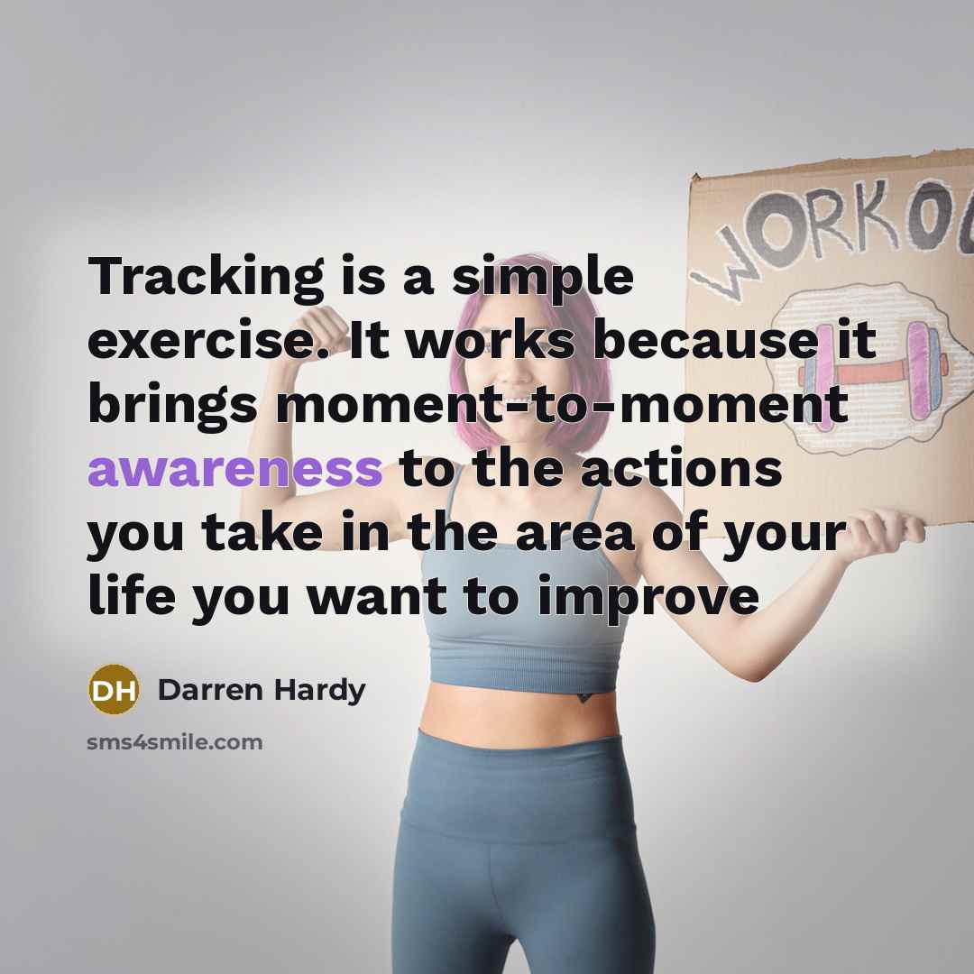 “Tracking is a simple exercise. It works because it brings moment-to-moment awareness to the actions you take in the area of your life you want to improve” quote by Darren Hardy