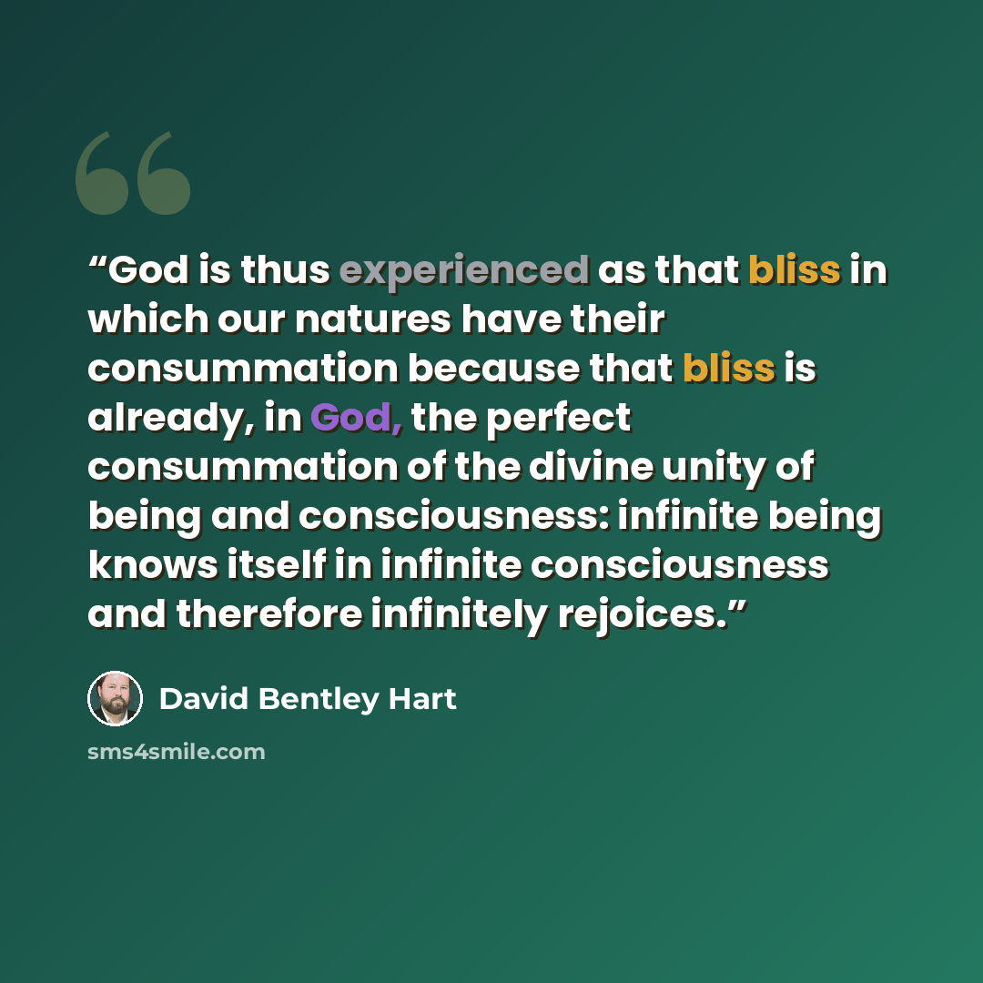 “God is thus experienced as that bliss in which our natures have their consummation because that bliss is already, in God, the perfect consummation of the divine unity of being and consciousness: infinite being knows itself in infinite consciousness and therefore infinitely rejoices.” quote by David Bentley Hart