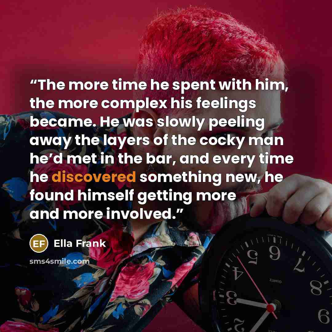 “The more time he spent with him, the more complex his feelings became. He was slowly peeling away the layers of the cocky man he’d met in the bar, and every time he discovered something new, he found himself getting more and more involved.” quote by Ella Frank