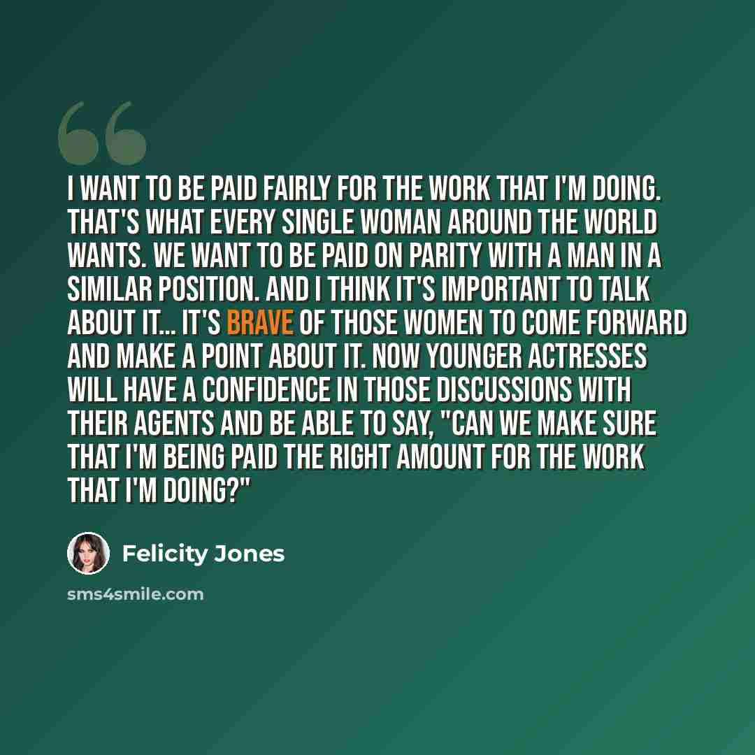 “I want to be paid fairly for the work that I'm doing. That's what every single woman around the world wants. We want to be paid on parity with a man in a similar position. And I think it's important to talk about it… It's brave of those women to come forward and make a point about it. Now younger…” quote by Felicity Jones