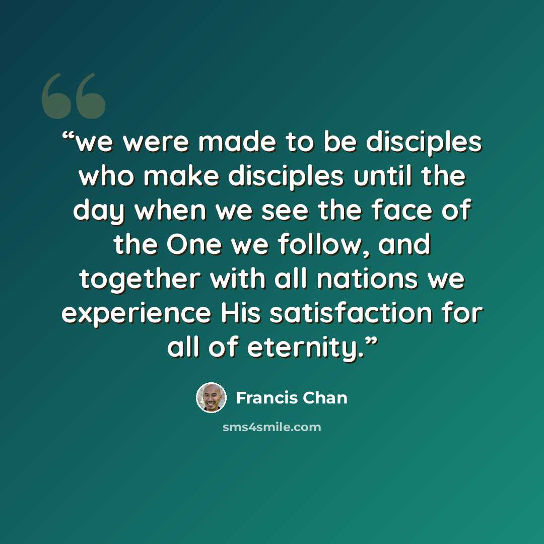 “we were made to be disciples who make disciples until the day when we see the face of the One we follow, and together with all nations we experience His satisfaction for all of eternity.” quote by Francis Chan