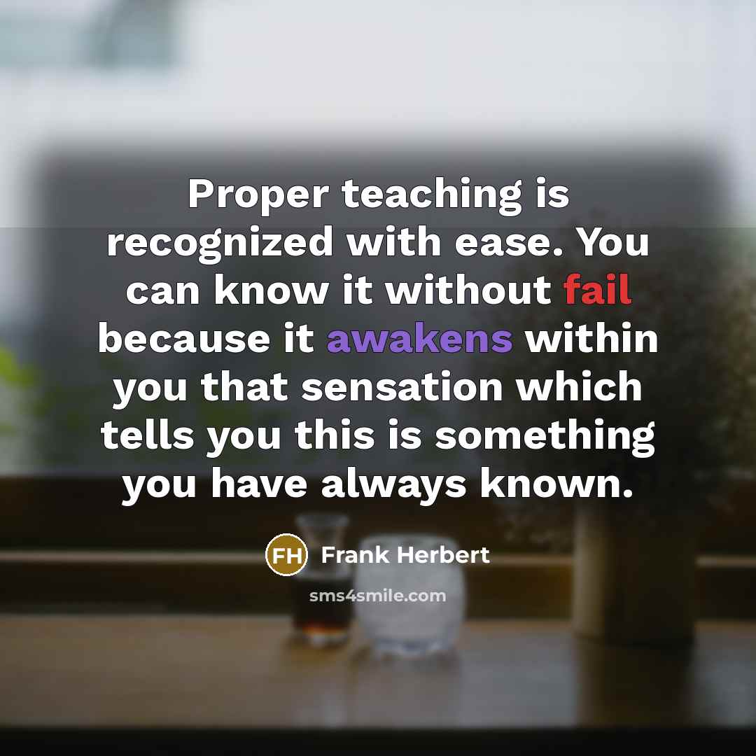 “Proper teaching is recognized with ease. You can know it without fail because it awakens within you that sensation which tells you this is something you have always known.” quote by Frank Herbert