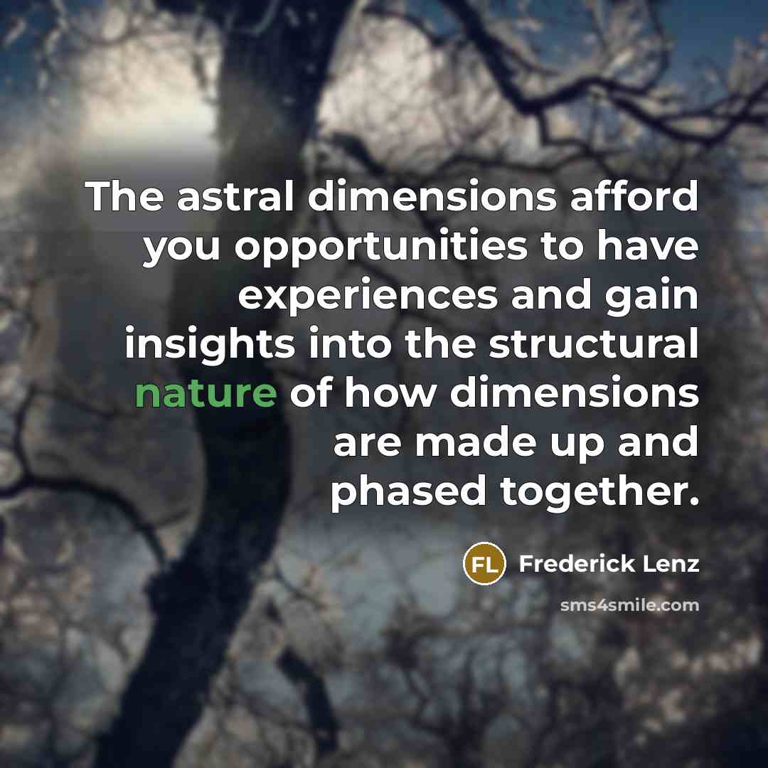 “The astral dimensions afford you opportunities to have experiences and gain insights into the structural nature of how dimensions are made up and phased together.” quote by Frederick Lenz