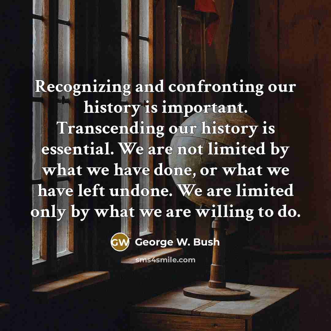 “Recognizing and confronting our history is important. Transcending our history is essential. We are not limited by what we have done, or what we have left undone. We are limited only by what we are willing to do.” quote by George W. Bush