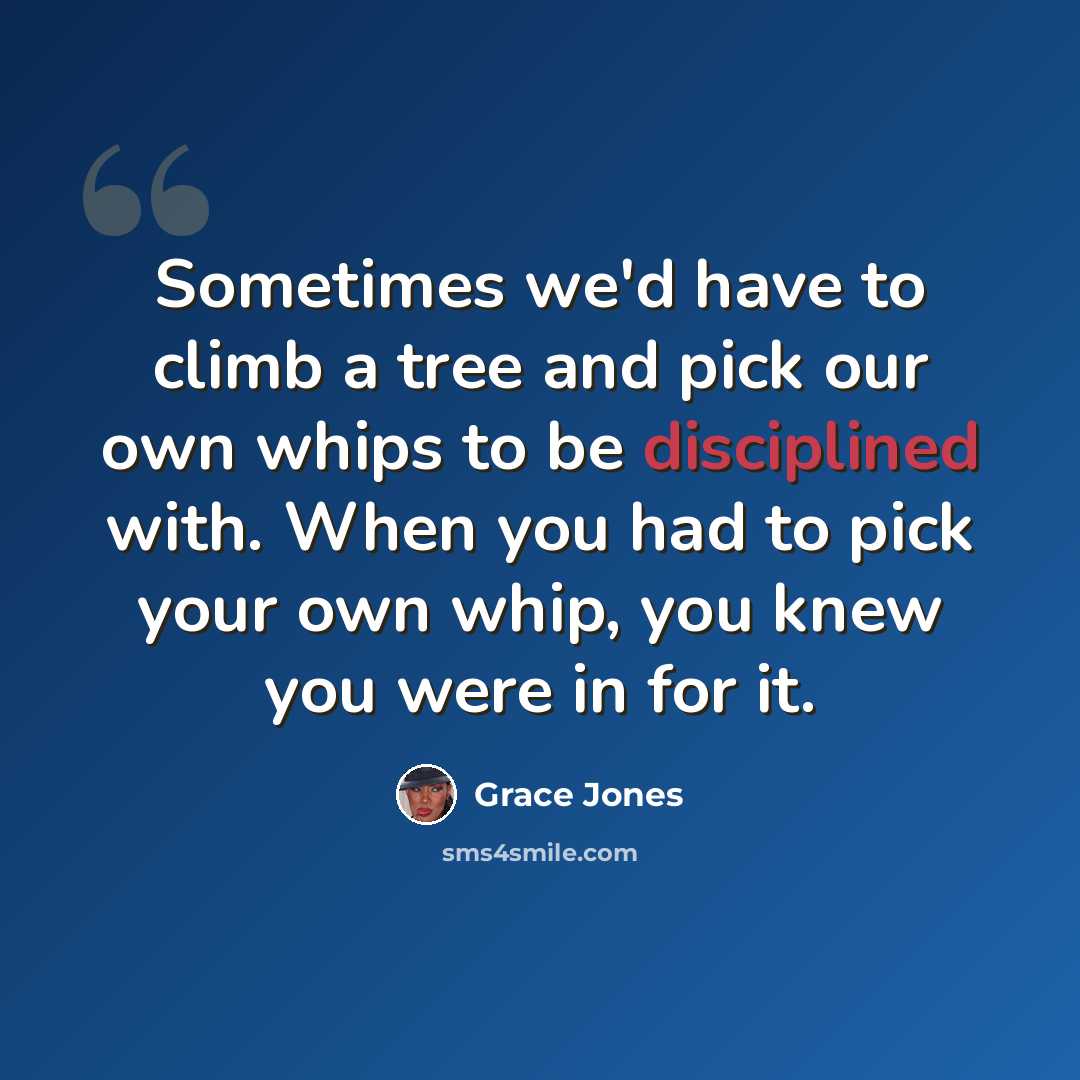 “Sometimes we'd have to climb a tree and pick our own whips to be disciplined with. When you had to pick your own whip, you knew you were in for it.” quote by Grace Jones