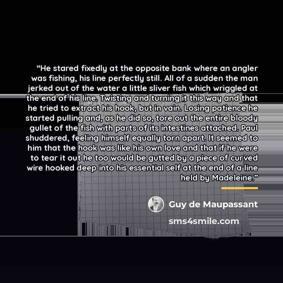 “He stared fixedly at the opposite bank where an angler was fishing, his line perfectly still. All of a sudden the man jerked out of the water a little sliver fish which wriggled at the end of his line. Twisting and turning it this way and that he tried to extract his hook, but in vain. Losing…” quote by Guy de Maupassant