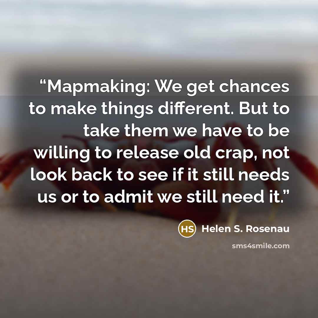 “Mapmaking: We get chances to make things different. But to take them we have to be willing to release old crap, not look back to see if it still needs us or to admit we still need it.” quote by Helen S. Rosenau