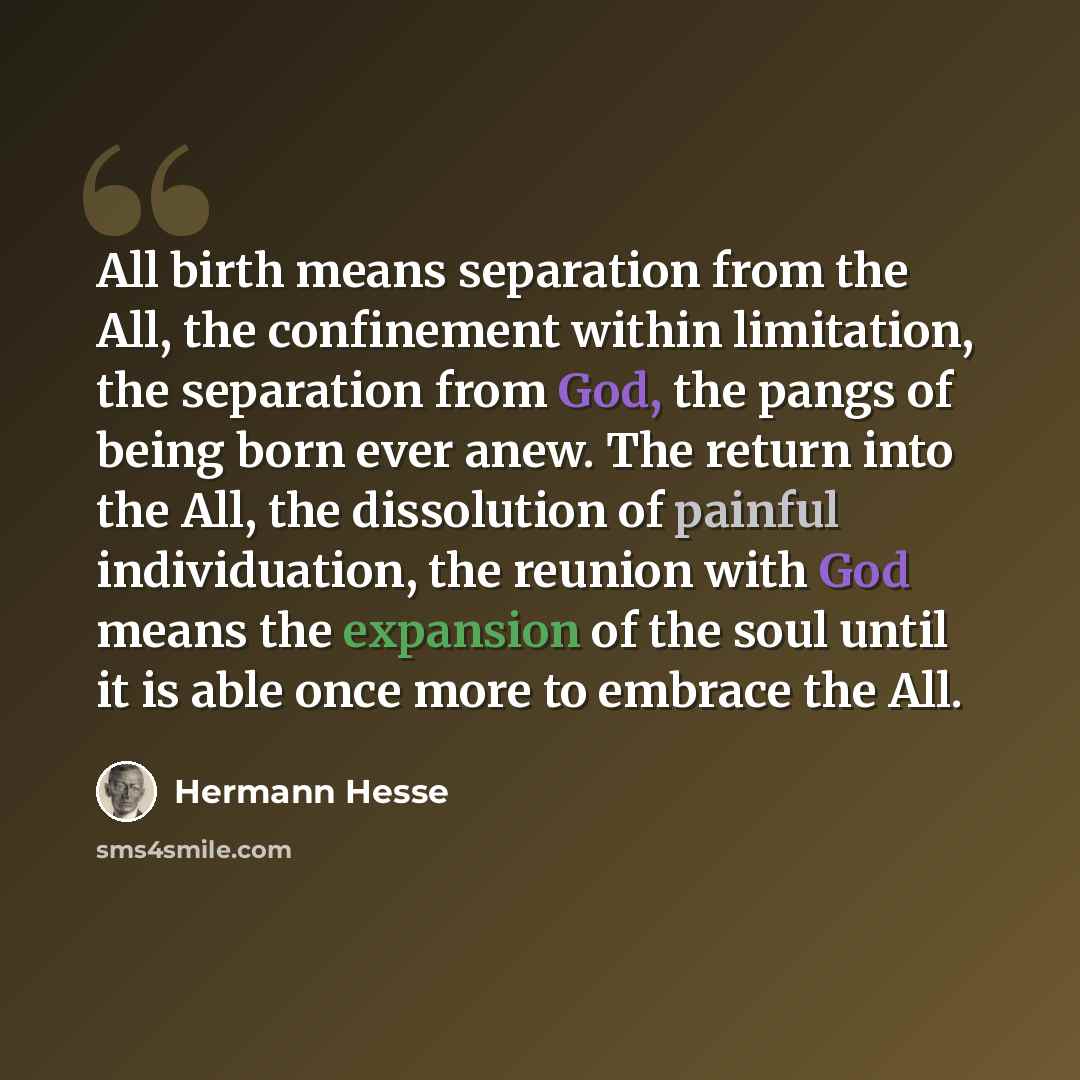 “All birth means separation from the All, the confinement within limitation, the separation from God, the pangs of being born ever anew. The return into the All, the dissolution of painful individuation, the reunion with God means the expansion of the soul until it is able once more to embrace the…” quote by Hermann Hesse