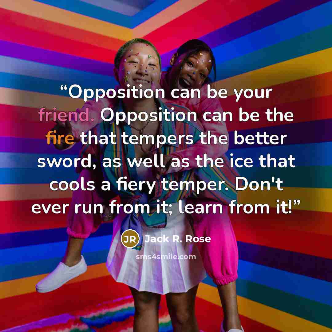 “Opposition can be your friend. Opposition can be the fire that tempers the better sword, as well as the ice that cools a fiery temper. Don't ever run from it; learn from it!” quote by Jack R. Rose