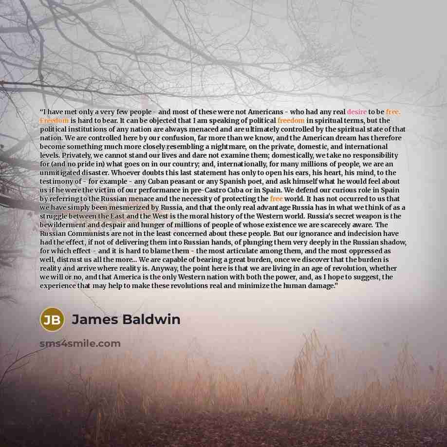 “I have met only a very few people - and most of these were not Americans - who had any real desire to be free. Freedom is hard to bear. It can be objected that I am speaking of political freedom in spiritual terms, but the political institutions of any nation are always menaced and are ultimately…” quote by James Baldwin