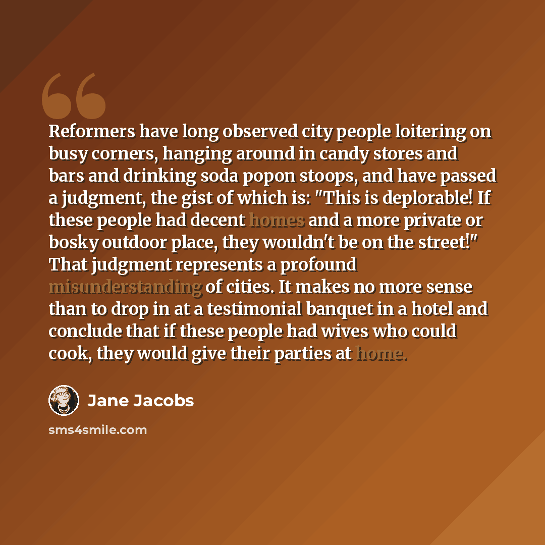 “Reformers have long observed city people loitering on busy corners, hanging around in candy stores and bars and drinking soda popon stoops, and have passed a judgment, the gist of which is: "This is deplorable! If these people had decent homes and a more private or bosky outdoor place, they…” quote by Jane Jacobs
