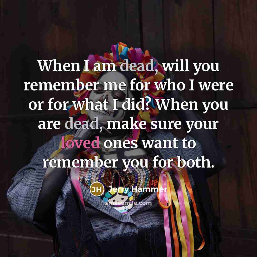 “When I am dead, will you remember me for who I were or for what I did? When you are dead, make sure your loved ones want to remember you for both.” quote by Jerry Hammer