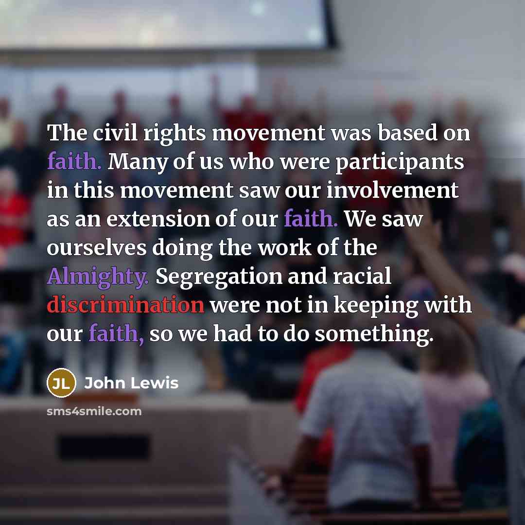 “The civil rights movement was based on faith. Many of us who were participants in this movement saw our involvement as an extension of our faith. We saw ourselves doing the work of the Almighty. Segregation and racial discrimination were not in keeping with our faith, so we had to do something.” quote by John Lewis