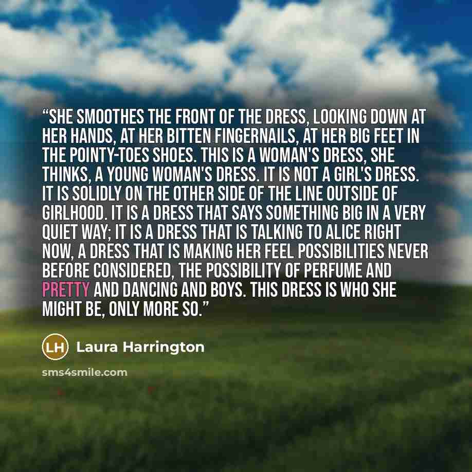 “She smoothes the front of the dress, looking down at her hands, at her bitten fingernails, at her big feet in the pointy-toes shoes. This is a woman's dress, she thinks, a young woman's dress. It is not a girl's dress. It is solidly on the other side of the line outside of girlhood. It is a dress…” quote by Laura Harrington