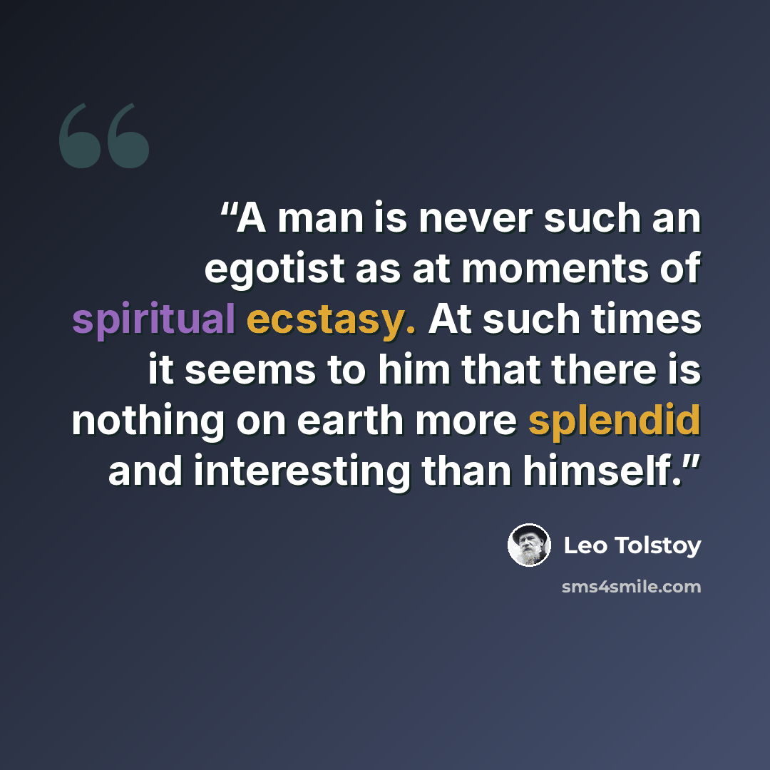 “A man is never such an egotist as at moments of spiritual ecstasy. At such times it seems to him that there is nothing on earth more splendid and interesting than himself.” quote by Leo Tolstoy
