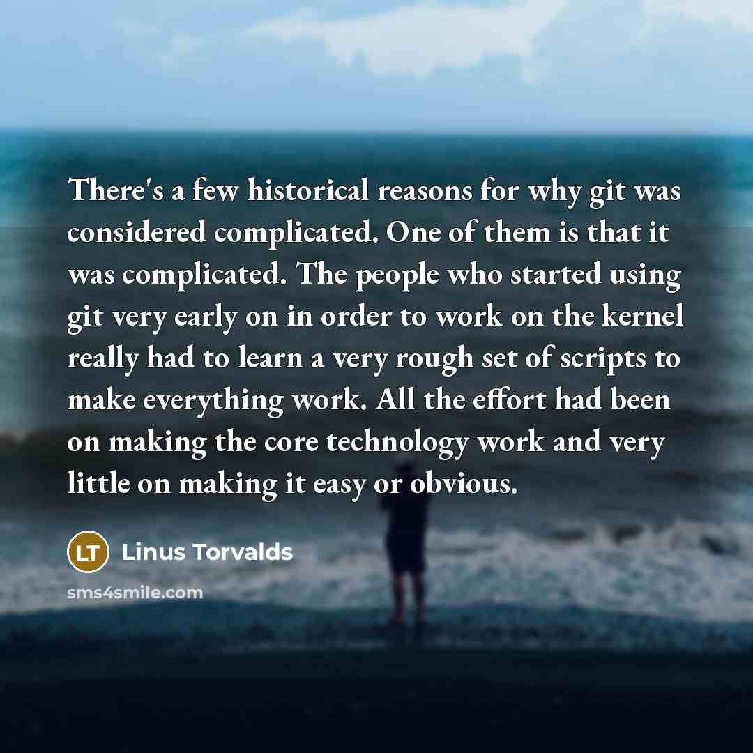 “There's a few historical reasons for why git was considered complicated. One of them is that it was complicated. The people who started using git very early on in order to work on the kernel really had to learn a very rough set of scripts to make everything work. All the effort had been on making…” quote by Linus Torvalds