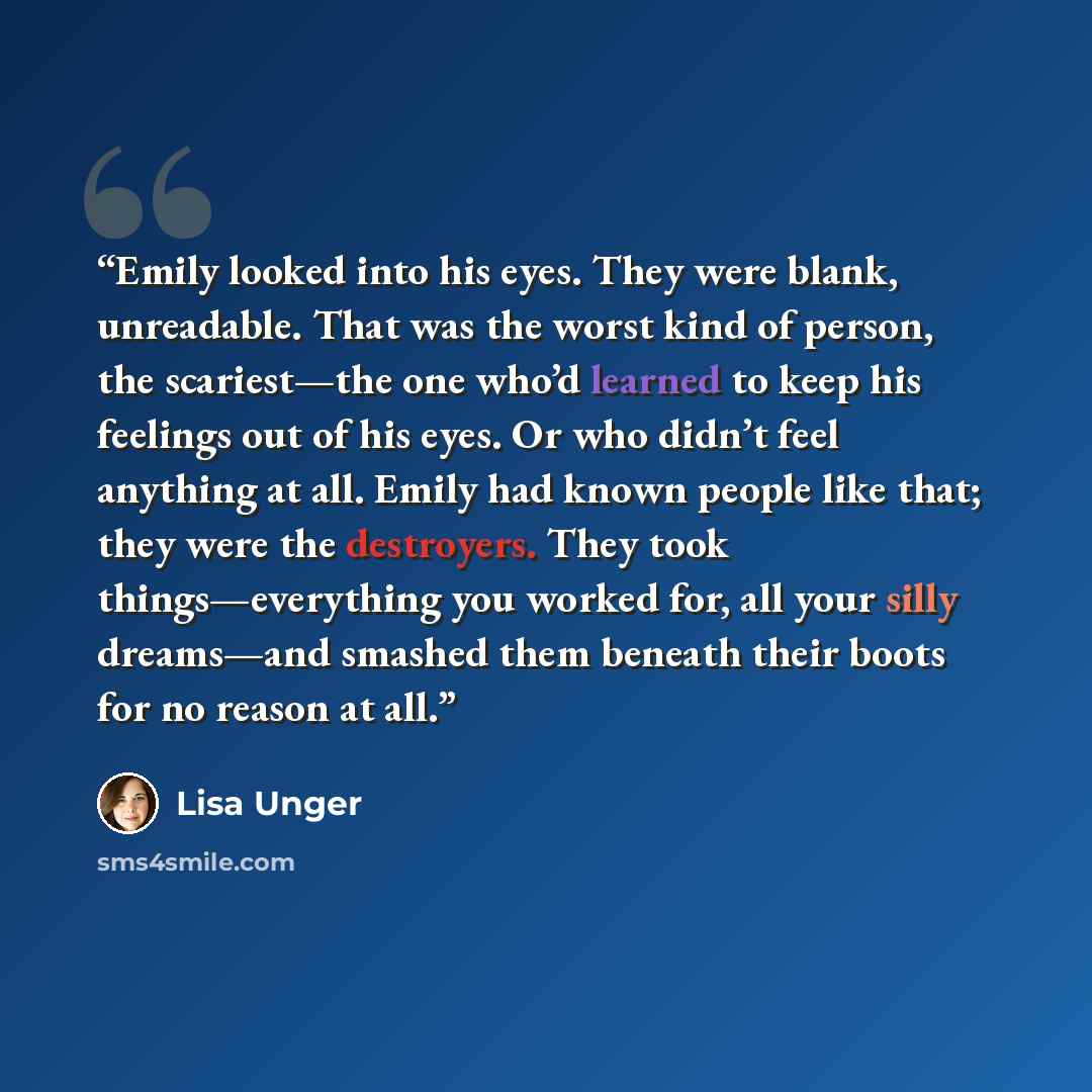 “Emily looked into his eyes. They were blank, unreadable. That was the worst kind of person, the scariest—the one who’d learned to keep his feelings out of his eyes. Or who didn’t feel anything at all. Emily had known people like that; they were the destroyers. They took things—everything you…” quote by Lisa Unger