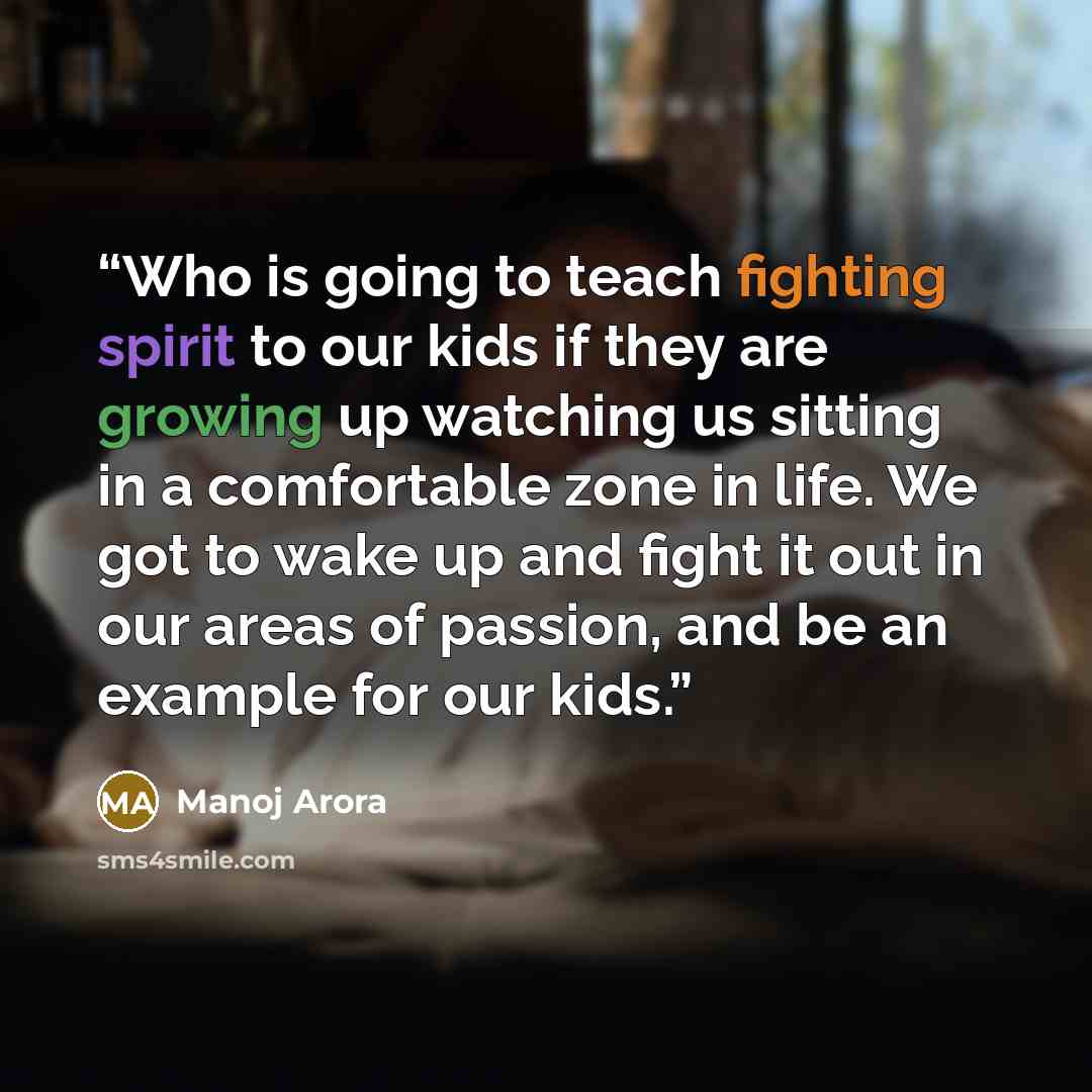 “Who is going to teach fighting spirit to our kids if they are growing up watching us sitting in a comfortable zone in life. We got to wake up and fight it out in our areas of passion, and be an example for our kids.” quote by Manoj Arora
