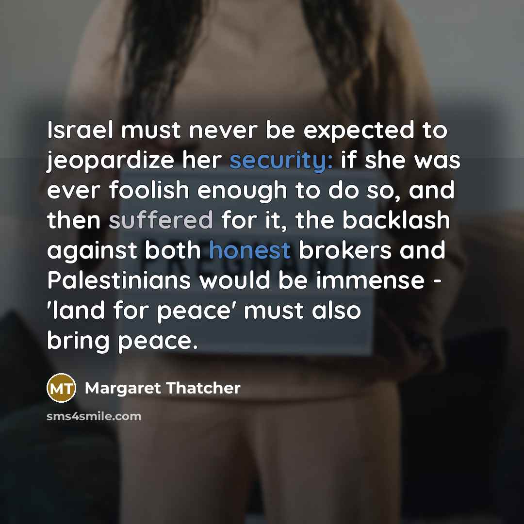 “Israel must never be expected to jeopardize her security: if she was ever foolish enough to do so, and then suffered for it, the backlash against both honest brokers and Palestinians would be immense - 'land for peace' must also bring peace.” quote by Margaret Thatcher