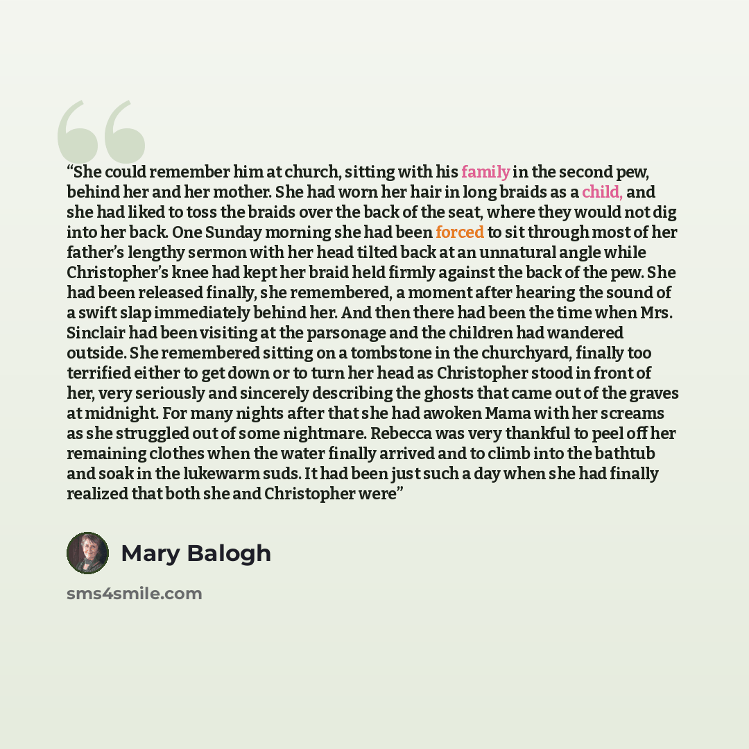 “She could remember him at church, sitting with his family in the second pew, behind her and her mother. She had worn her hair in long braids as a child, and she had liked to toss the braids over the back of the seat, where they would not dig into her back. One Sunday morning she had been forced to…” quote by Mary Balogh