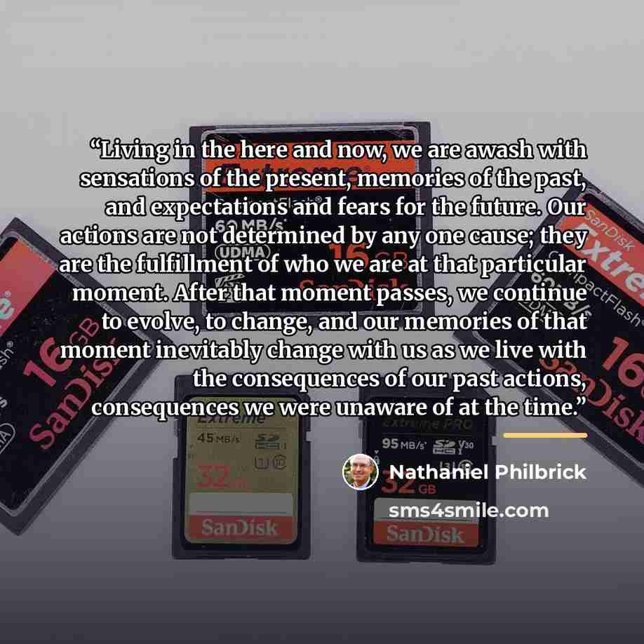 “Living in the here and now, we are awash with sensations of the present, memories of the past, and expectations and fears for the future. Our actions are not determined by any one cause; they are the fulfillment of who we are at that particular moment. After that moment passes, we continue to…” quote by Nathaniel Philbrick
