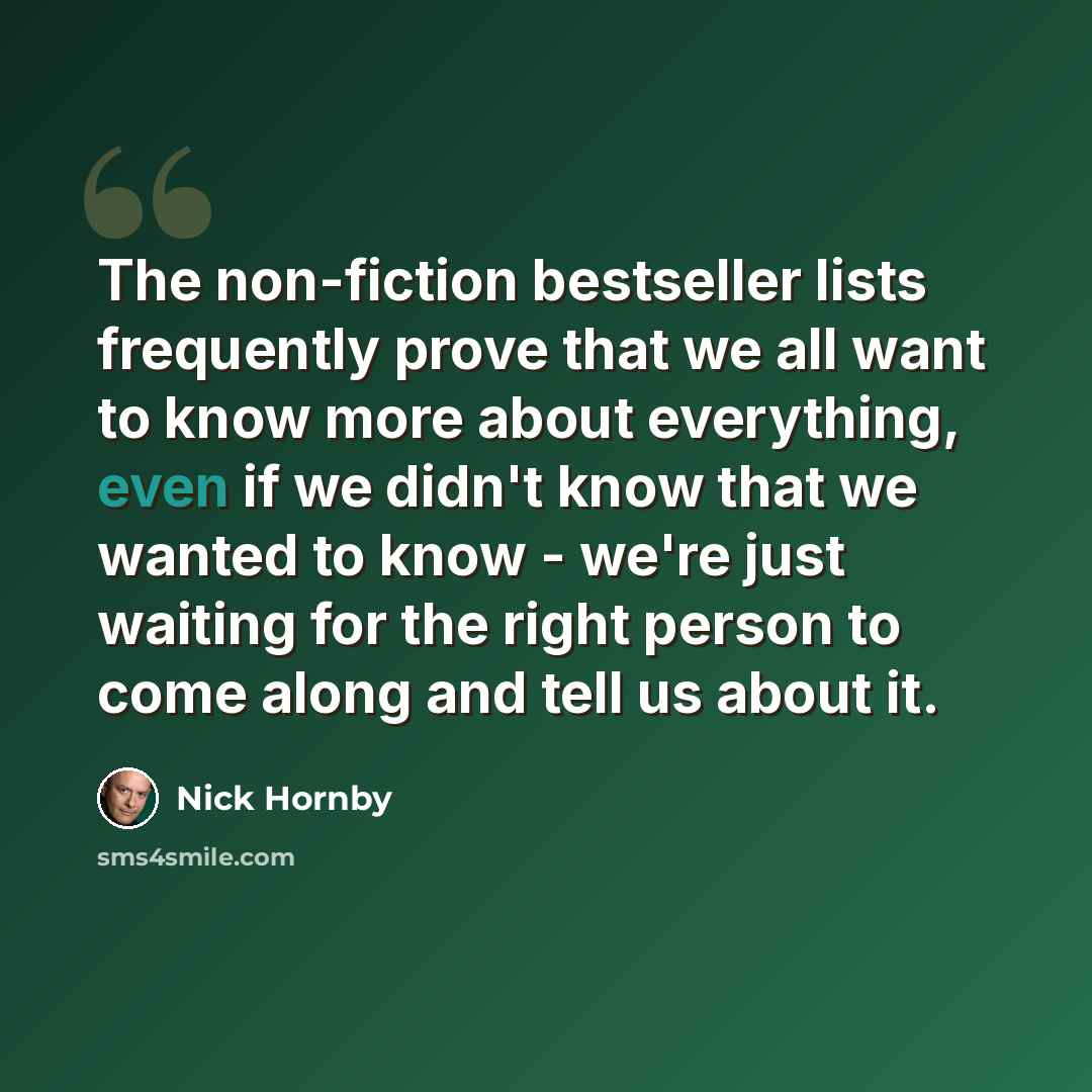 “The non-fiction bestseller lists frequently prove that we all want to know more about everything, even if we didn't know that we wanted to know - we're just waiting for the right person to come along and tell us about it.” quote by Nick Hornby