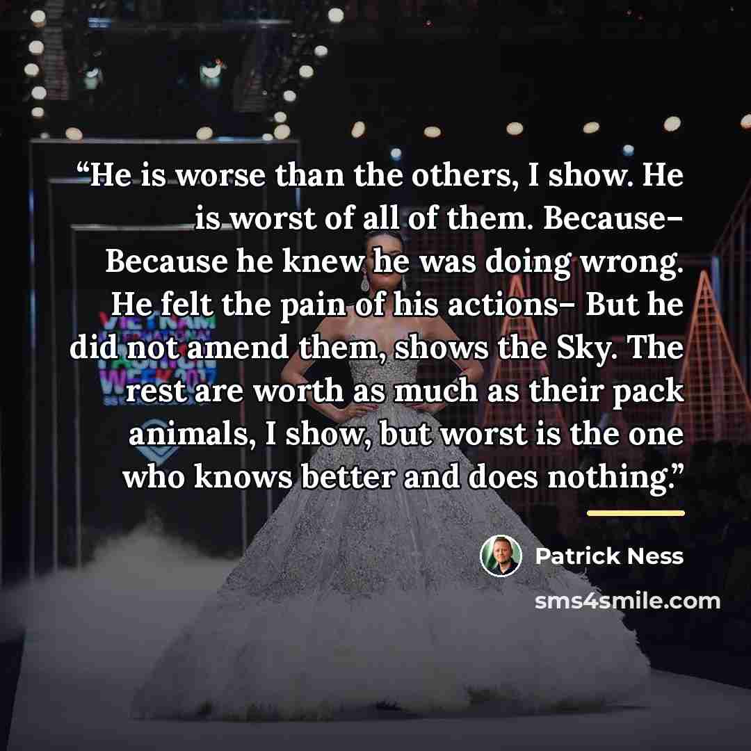 “He is worse than the others, I show. He is worst of all of them. Because– Because he knew he was doing wrong. He felt the pain of his actions– But he did not amend them, shows the Sky. The rest are worth as much as their pack animals, I show, but worst is the one who knows better and does nothing.” quote by Patrick Ness