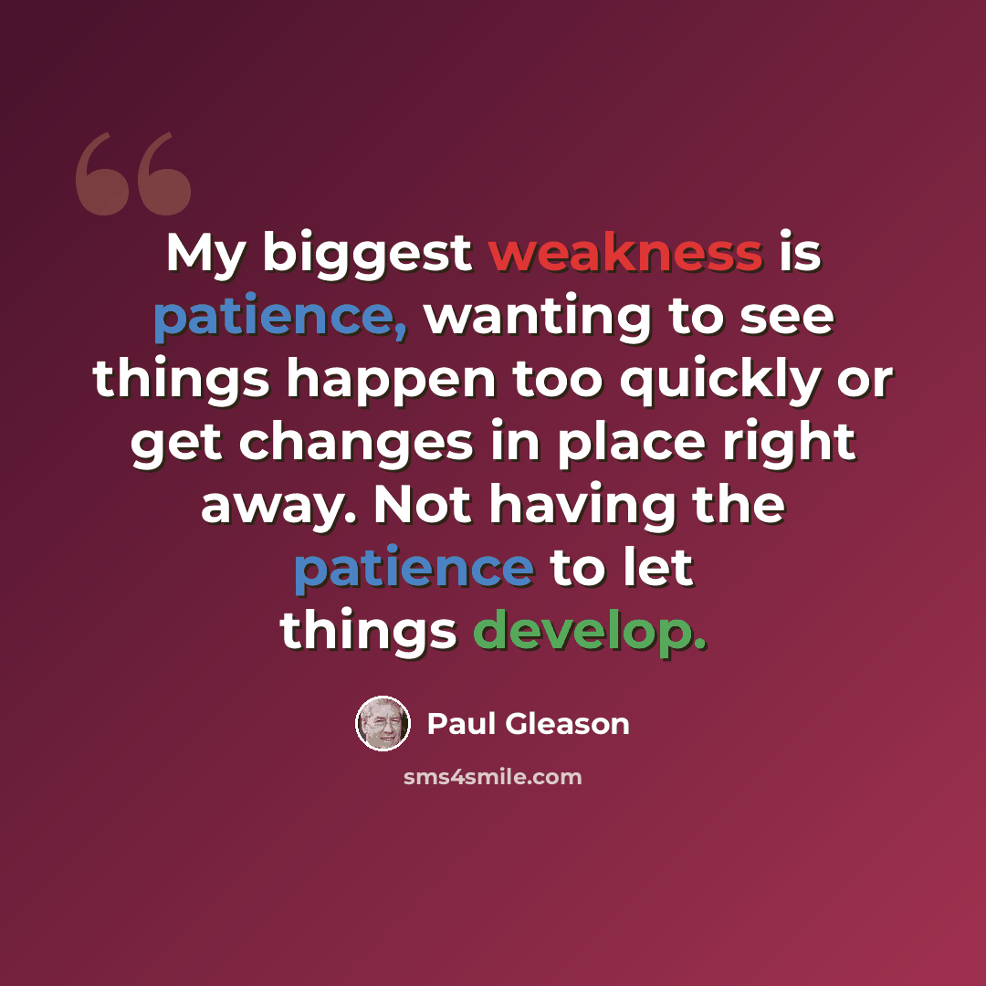 “My biggest weakness is patience, wanting to see things happen too quickly or get changes in place right away. Not having the patience to let things develop.” quote by Paul Gleason