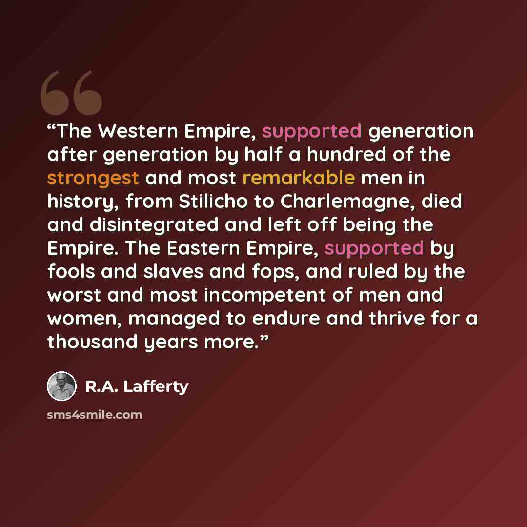 “The Western Empire, supported generation after generation by half a hundred of the strongest and most remarkable men in history, from Stilicho to Charlemagne, died and disintegrated and left off being the Empire. The Eastern Empire, supported by fools and slaves and fops, and ruled by the worst…” quote by R.A. Lafferty