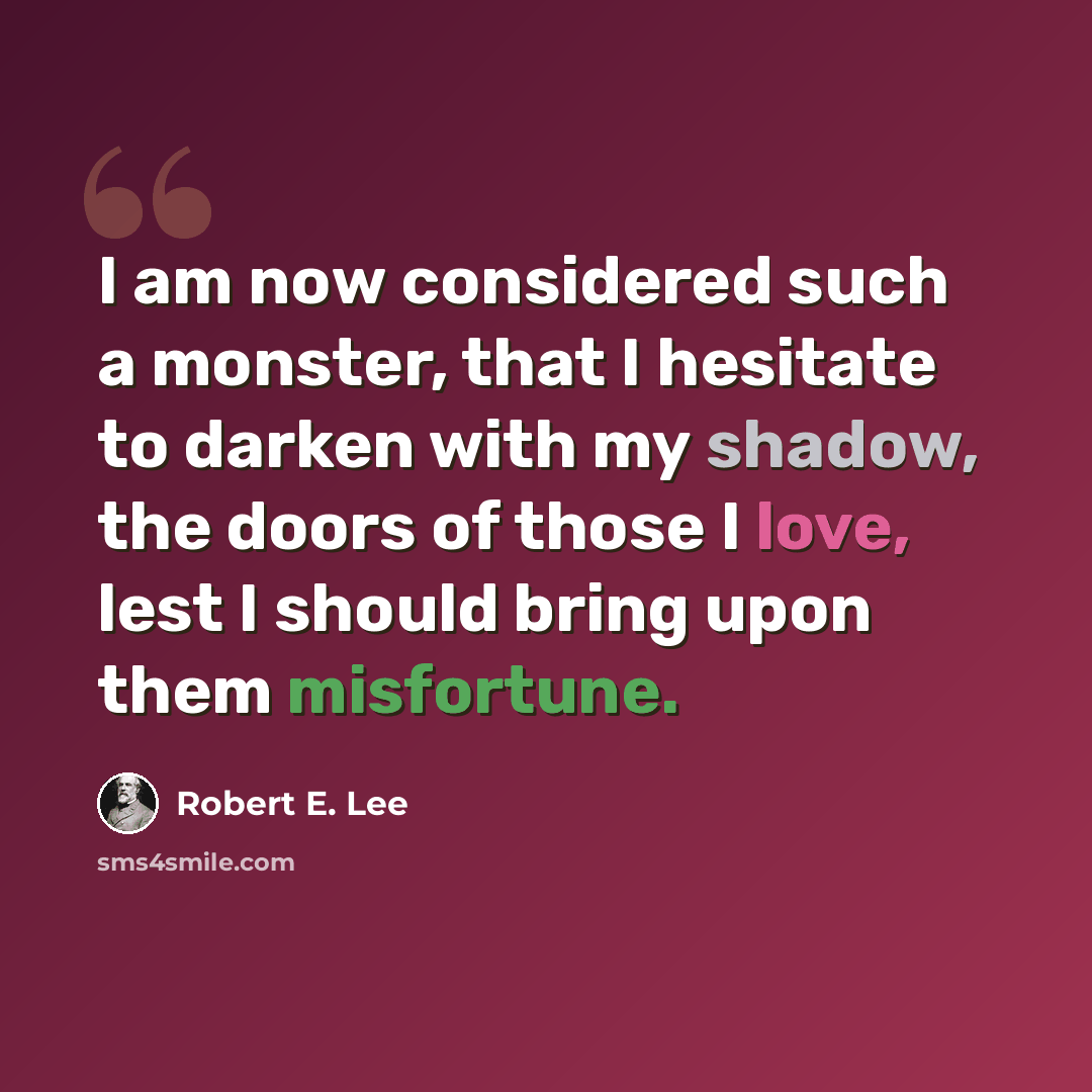 “I am now considered such a monster, that I hesitate to darken with my shadow, the doors of those I love, lest I should bring upon them misfortune.” quote by Robert E. Lee