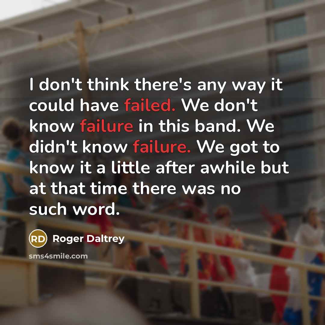 “I don't think there's any way it could have failed. We don't know failure in this band. We didn't know failure. We got to know it a little after awhile but at that time there was no such word.” quote by Roger Daltrey