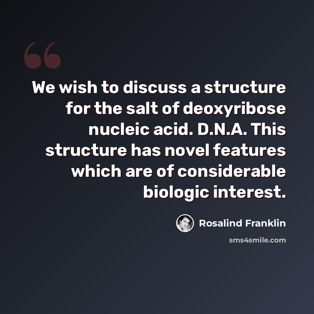 “We wish to discuss a structure for the salt of deoxyribose nucleic acid. D.N.A. This structure has novel features which are of considerable biologic interest.” quote by Rosalind Franklin