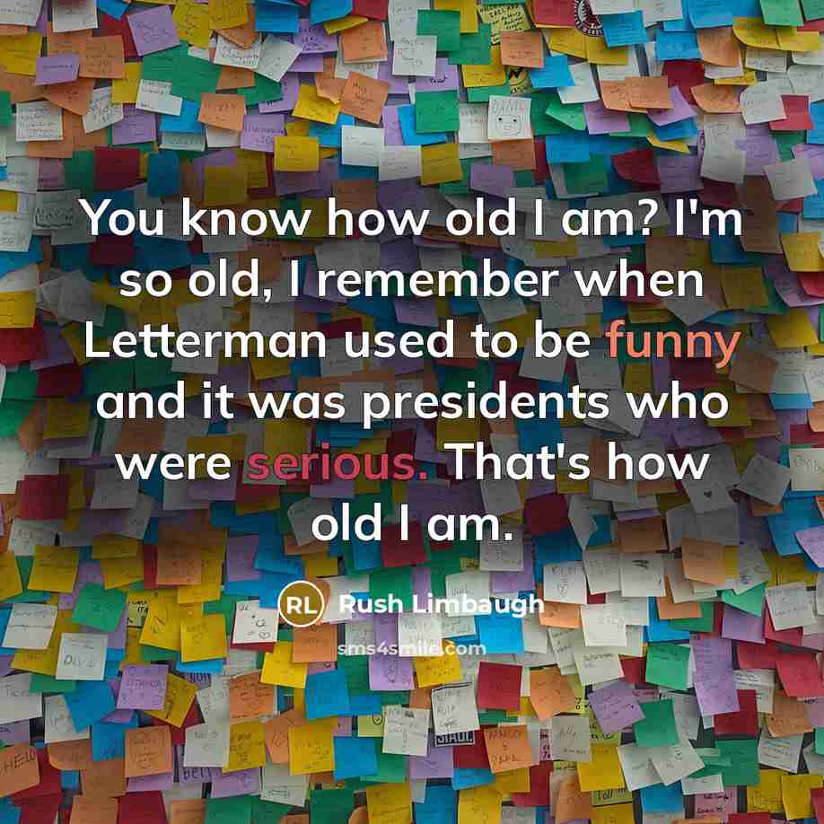 “You know how old I am? I'm so old, I remember when Letterman used to be funny and it was presidents who were serious. That's how old I am.” quote by Rush Limbaugh