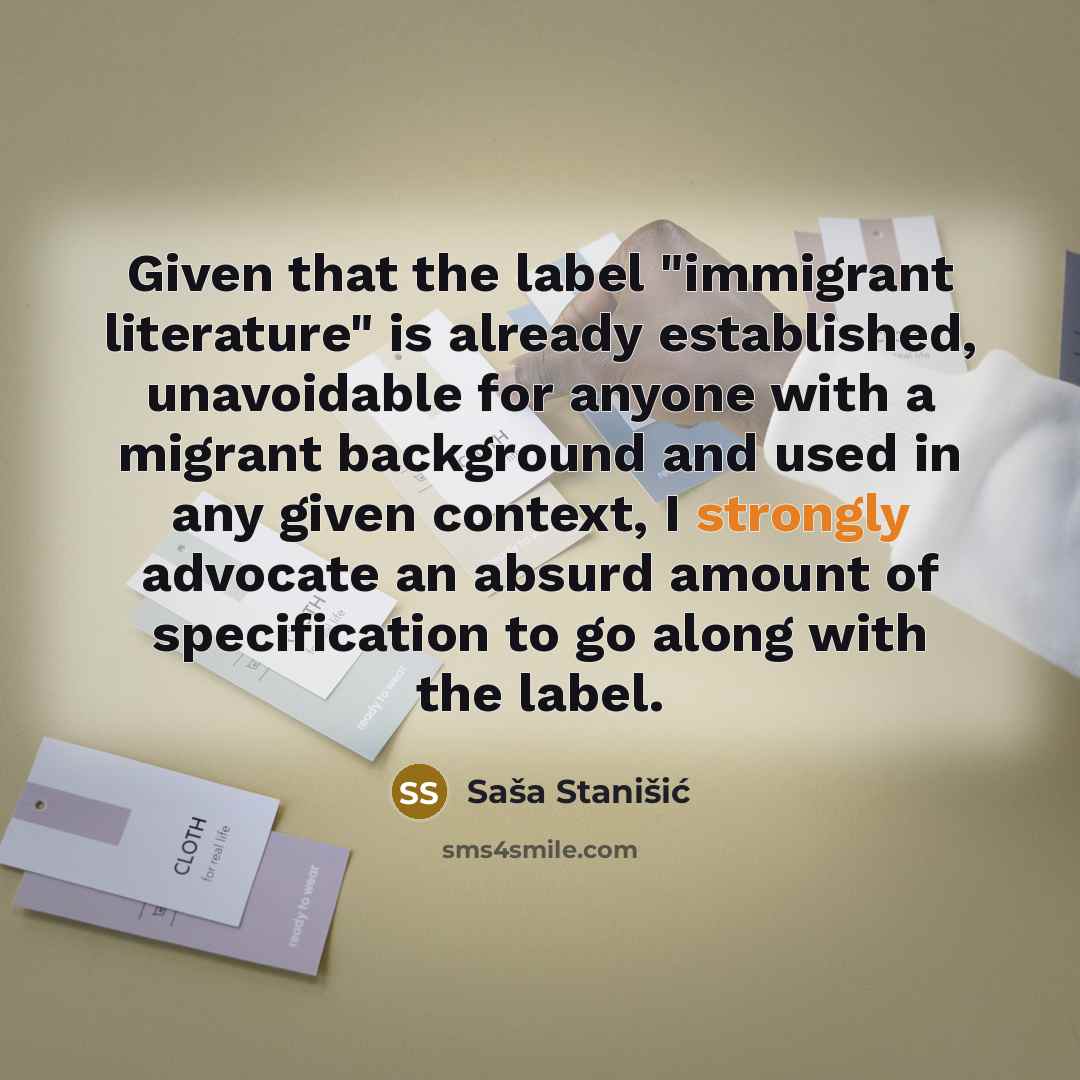 “Given that the label "immigrant literature" is already established, unavoidable for anyone with a migrant background and used in any given context, I strongly advocate an absurd amount of specification to go along with the label.” quote by Sasa Stanisic