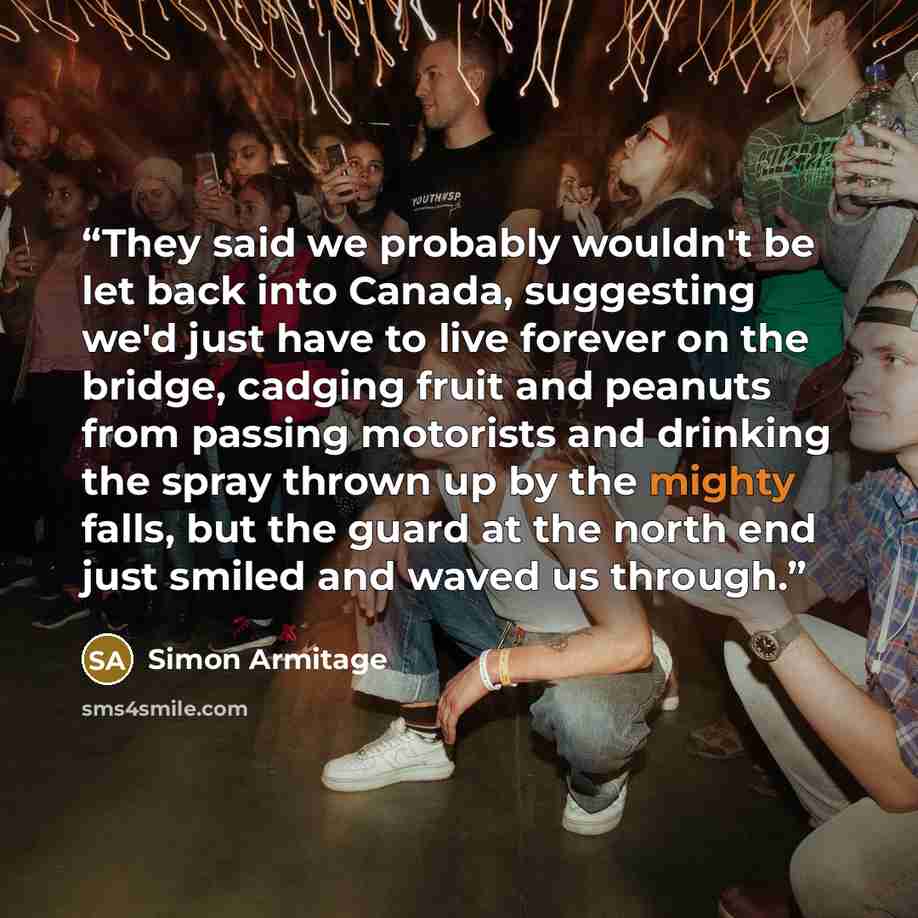 “They said we probably wouldn't be let back into Canada, suggesting we'd just have to live forever on the bridge, cadging fruit and peanuts from passing motorists and drinking the spray thrown up by the mighty falls, but the guard at the north end just smiled and waved us through.” quote by Simon Armitage