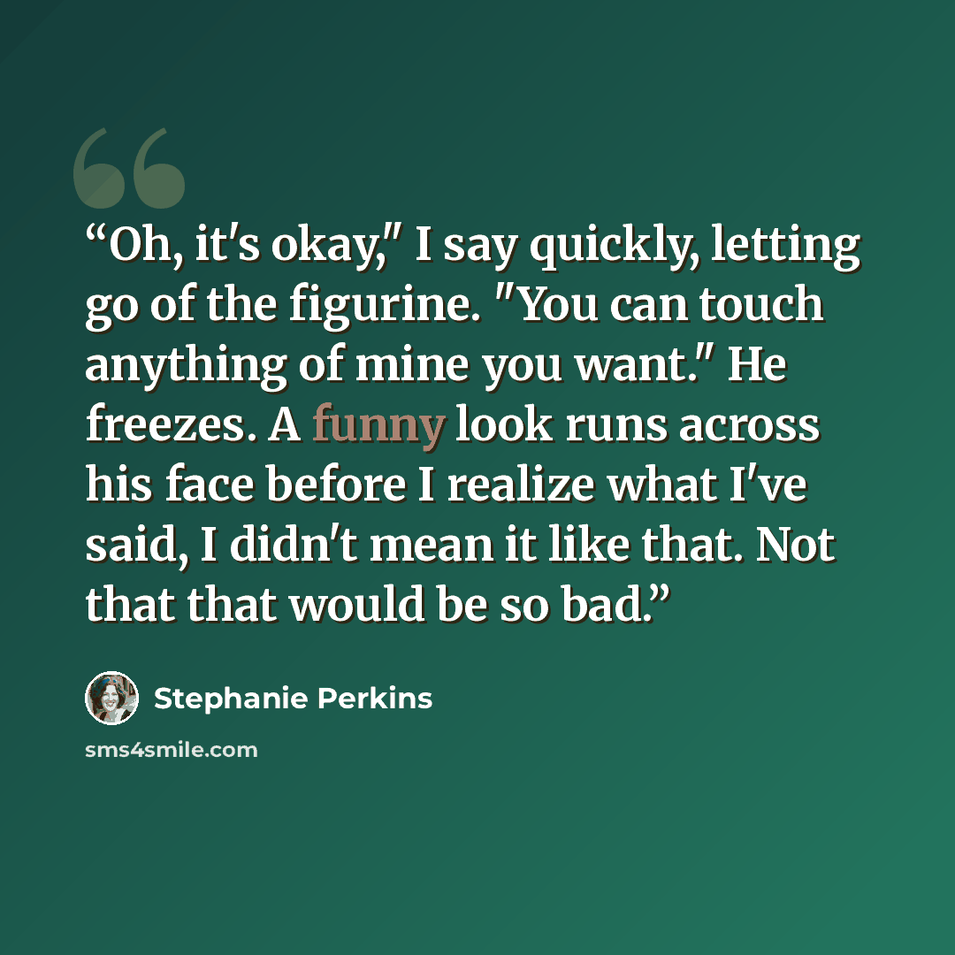 “Oh, it's okay," I say quickly, letting go of the figurine. "You can touch anything of mine you want." He freezes. A funny look runs across his face before I realize what I've said, I didn't mean it like that. Not that that would be so bad.” quote by Stephanie Perkins