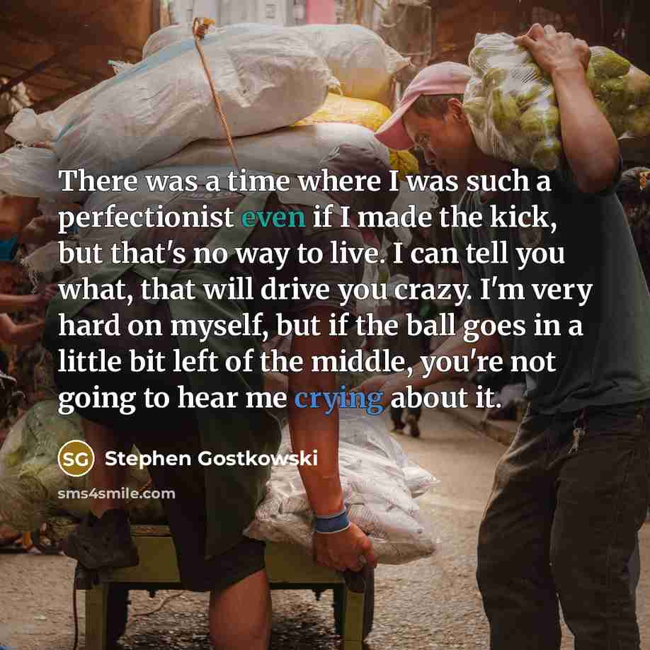“There was a time where I was such a perfectionist even if I made the kick, but that's no way to live. I can tell you what, that will drive you crazy. I'm very hard on myself, but if the ball goes in a little bit left of the middle, you're not going to hear me crying about it.” quote by Stephen Gostkowski