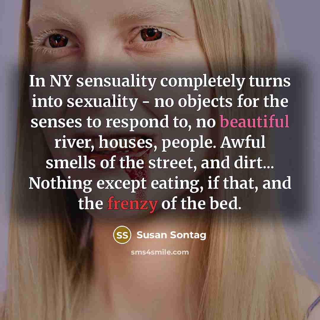 “In NY sensuality completely turns into sexuality - no objects for the senses to respond to, no beautiful river, houses, people. Awful smells of the street, and dirt... Nothing except eating, if that, and the frenzy of the bed.” quote by Susan Sontag