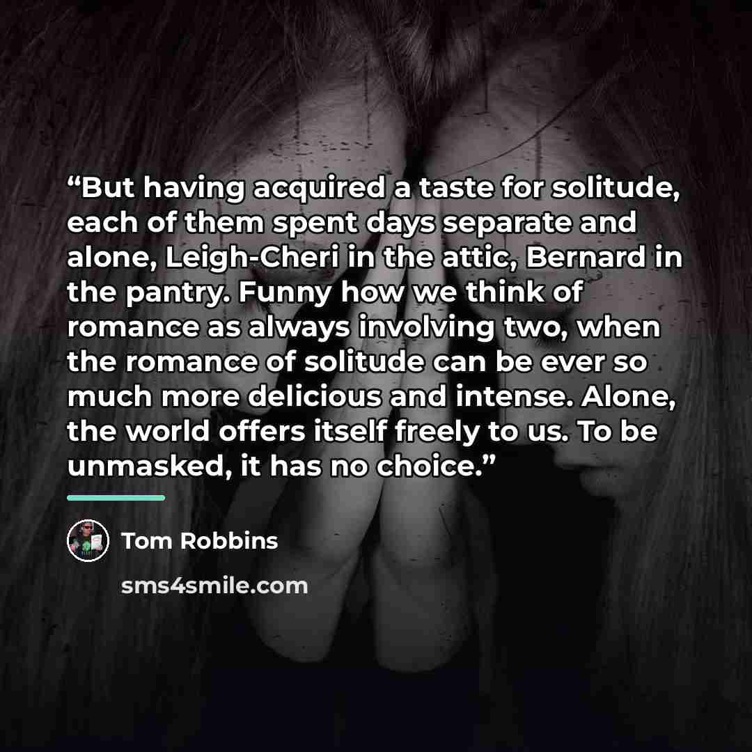 “But having acquired a taste for solitude, each of them spent days separate and alone, Leigh-Cheri in the attic, Bernard in the pantry. Funny how we think of romance as always involving two, when the romance of solitude can be ever so much more delicious and intense. Alone, the world offers itself…” quote by Tom Robbins