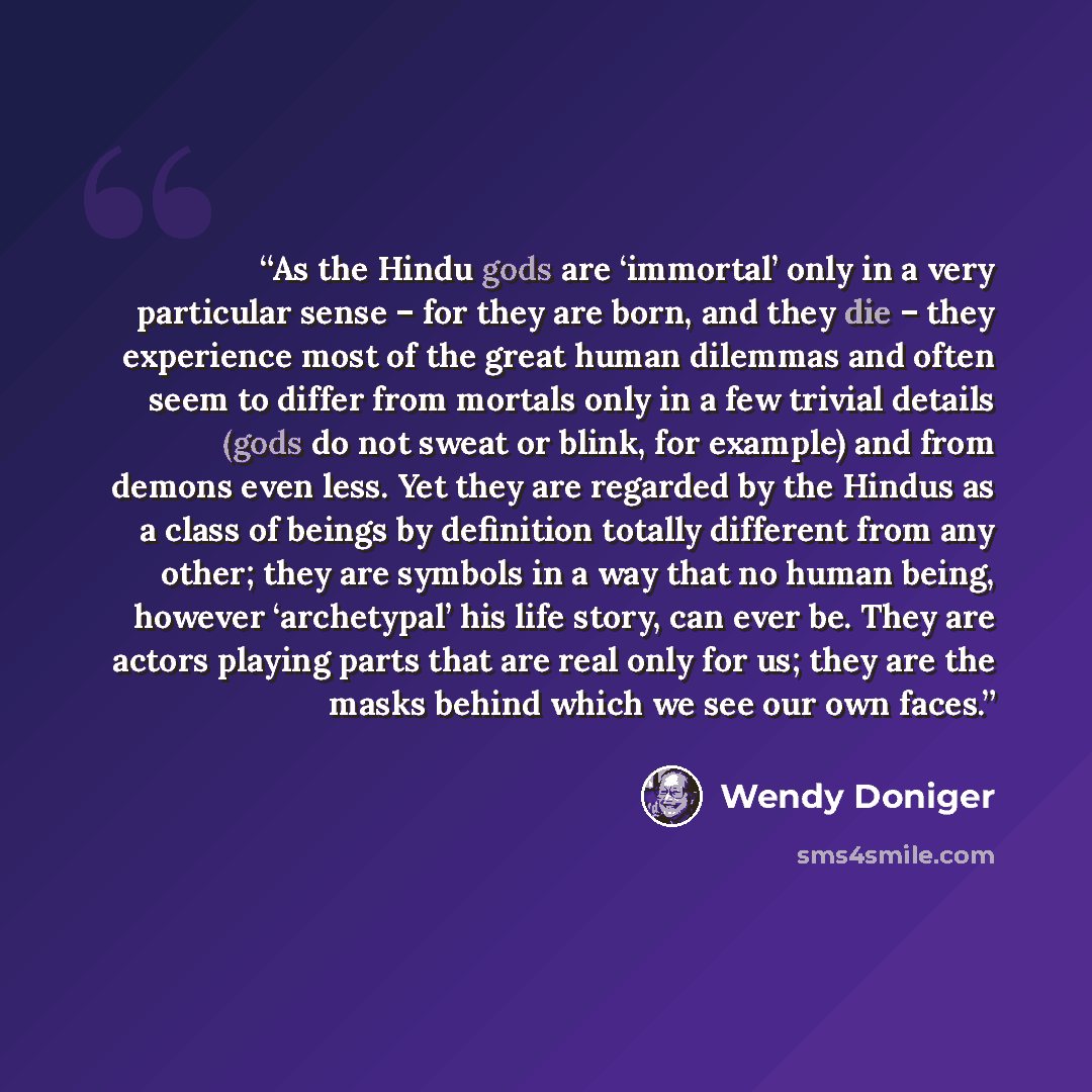 “As the Hindu gods are ‘immortal’ only in a very particular sense – for they are born, and they die – they experience most of the great human dilemmas and often seem to differ from mortals only in a few trivial details (gods do not sweat or blink, for example) and from demons even less. Yet they…” quote by Wendy Doniger