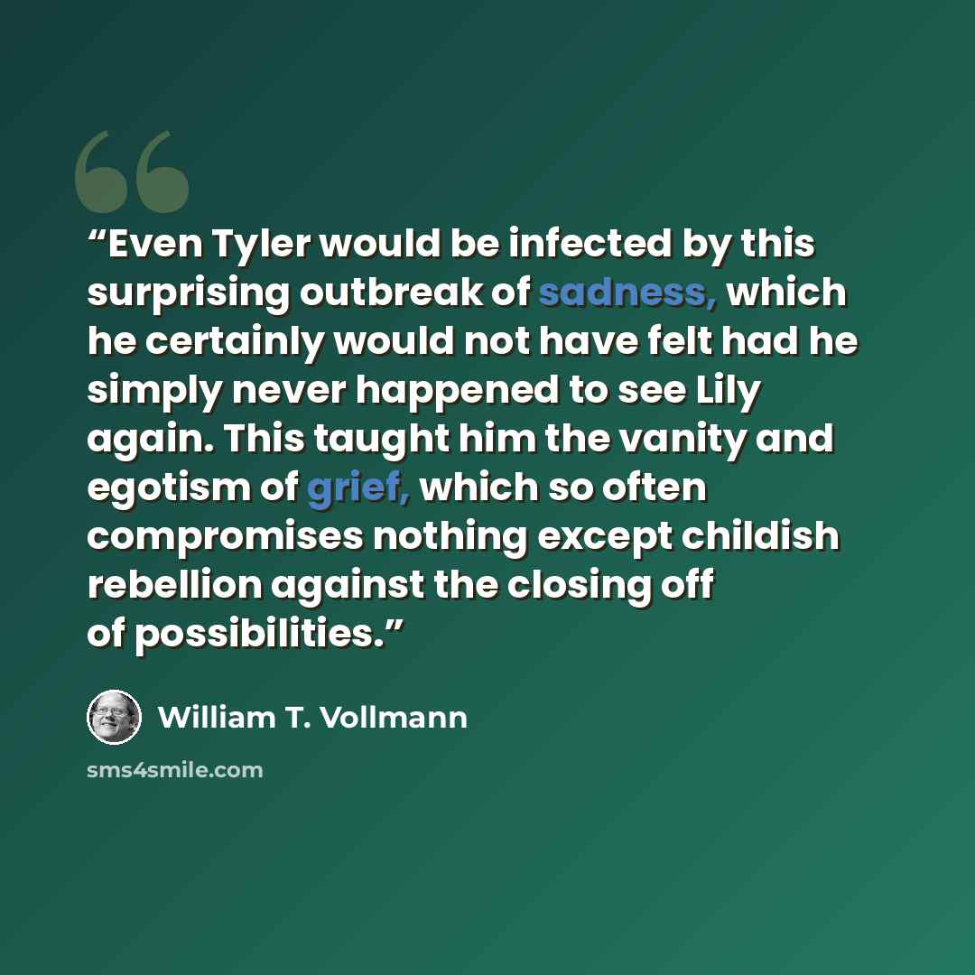 “Even Tyler would be infected by this surprising outbreak of sadness, which he certainly would not have felt had he simply never happened to see Lily again. This taught him the vanity and egotism of grief, which so often compromises nothing except childish rebellion against the closing off of…” quote by William T. Vollmann