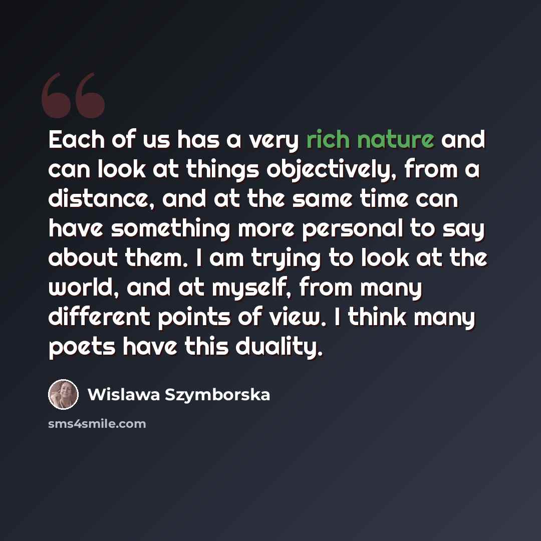 “Each of us has a very rich nature and can look at things objectively, from a distance, and at the same time can have something more personal to say about them. I am trying to look at the world, and at myself, from many different points of view. I think many poets have this duality.” quote by Wislawa Szymborska
