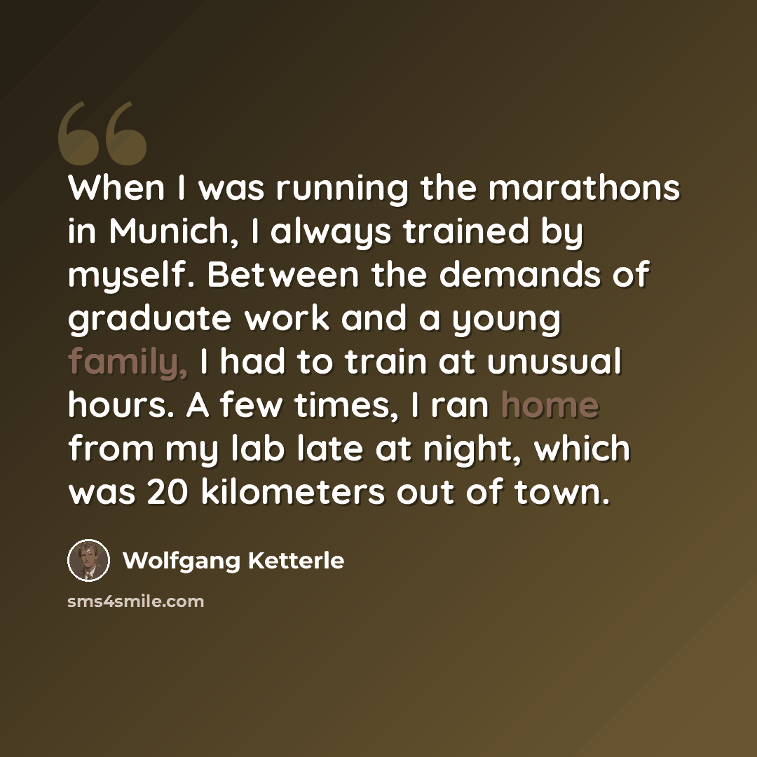 “When I was running the marathons in Munich, I always trained by myself. Between the demands of graduate work and a young family, I had to train at unusual hours. A few times, I ran home from my lab late at night, which was 20 kilometers out of town.” quote by Wolfgang Ketterle