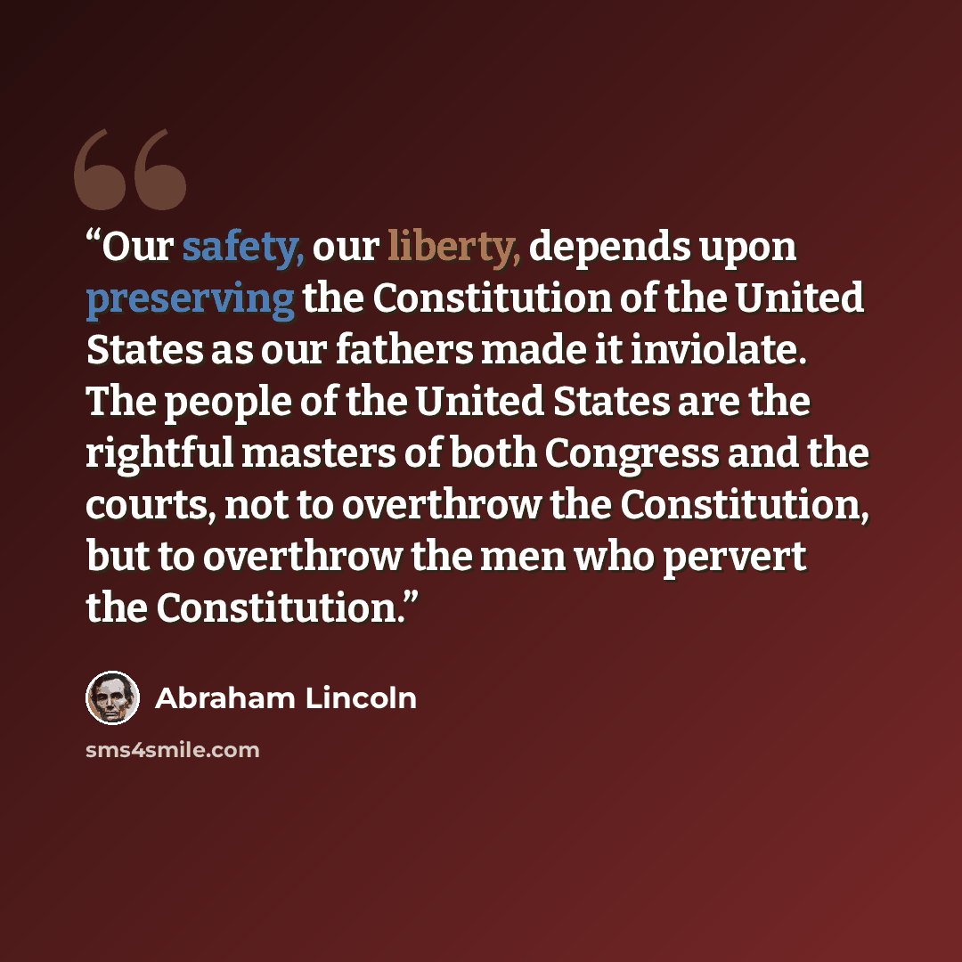 “Our safety, our liberty, depends upon preserving the Constitution of the United States as our fathers made it inviolate. The people of the United States are the rightful masters of both Congress and the courts, not to overthrow the Constitution, but to overthrow the men who pervert the Constitution.” quote by Abraham Lincoln