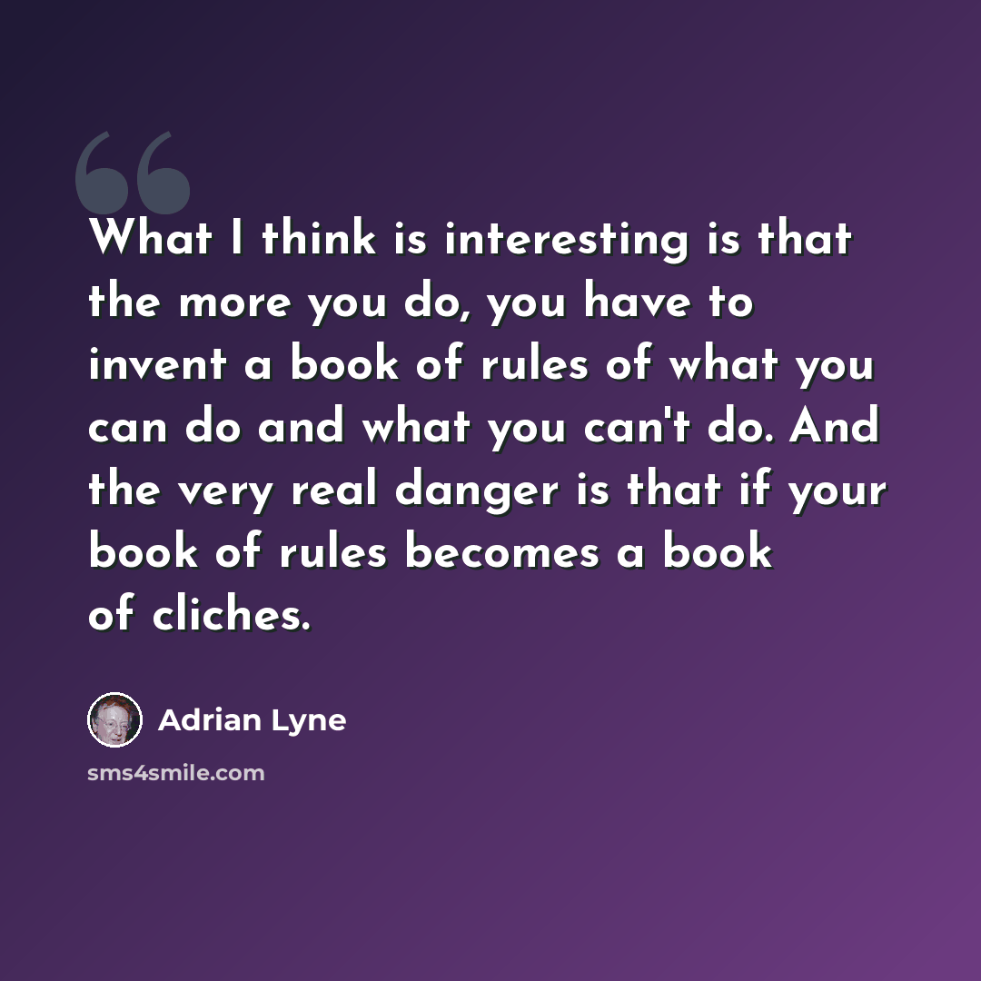 “What I think is interesting is that the more you do, you have to invent a book of rules of what you can do and what you can't do. And the very real danger is that if your book of rules becomes a book of cliches.” quote by Adrian Lyne