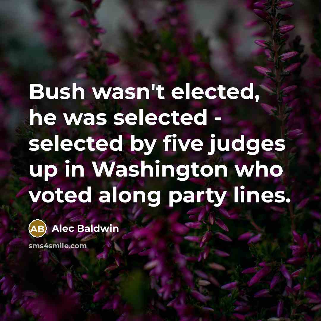 “Bush wasn't elected, he was selected - selected by five judges up in Washington who voted along party lines.” quote by Alec Baldwin