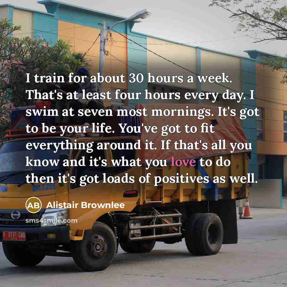 “I train for about 30 hours a week. That's at least four hours every day. I swim at seven most mornings. It's got to be your life. You've got to fit everything around it. If that's all you know and it's what you love to do then it's got loads of positives as well.” quote by Alistair Brownlee