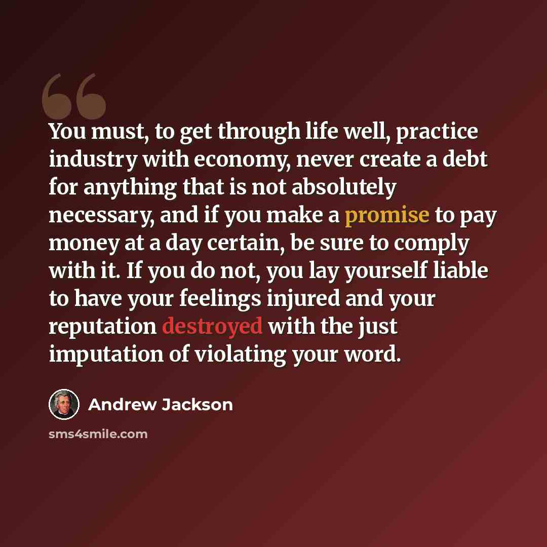“You must, to get through life well, practice industry with economy, never create a debt for anything that is not absolutely necessary, and if you make a promise to pay money at a day certain, be sure to comply with it. If you do not, you lay yourself liable to have your feelings injured and your…” quote by Andrew Jackson